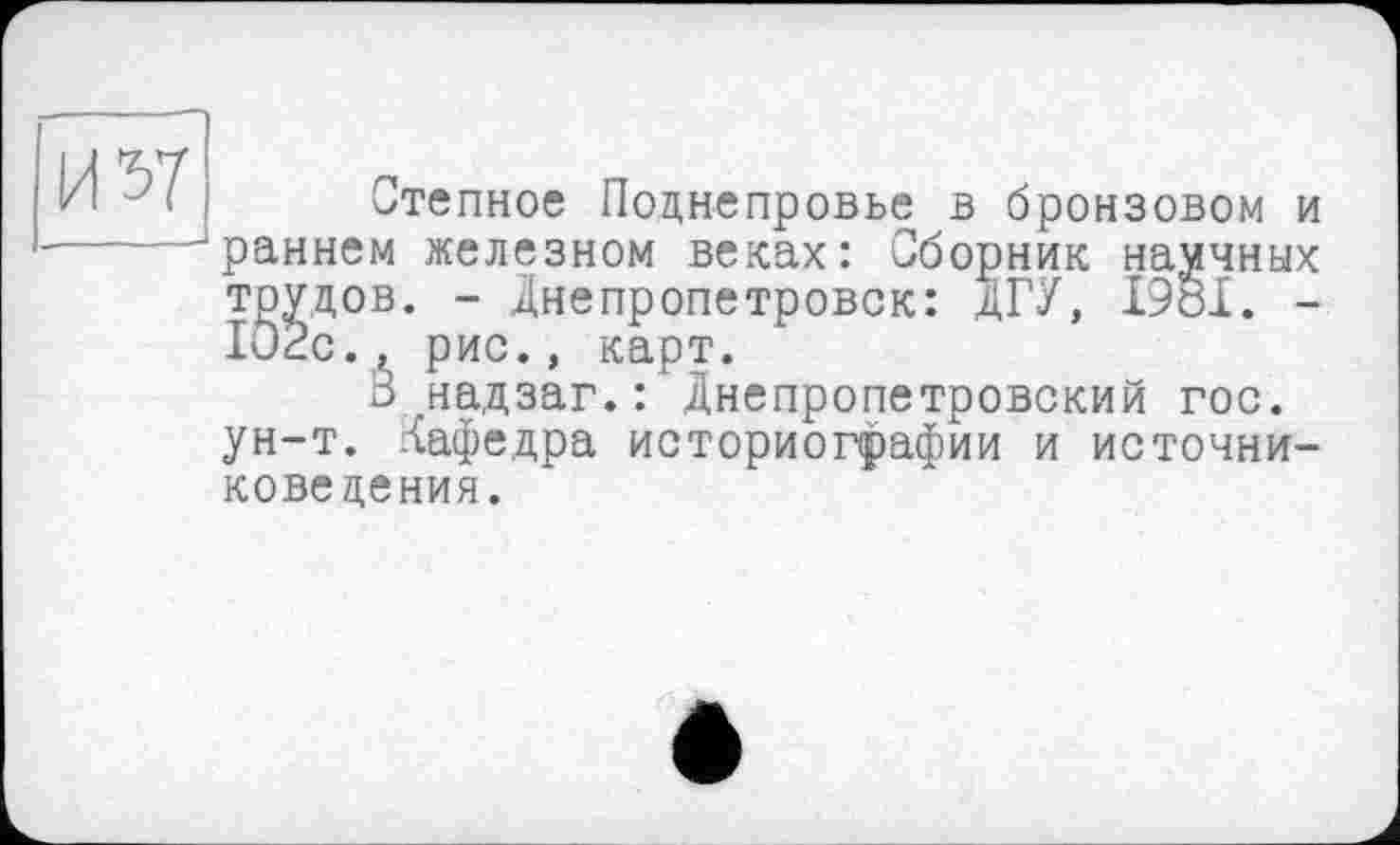 ﻿И 57
Степное Поднепровье в бронзовом и раннем железном веках: Сборник научных трудов. - Днепропетровск: ДГУ, 1981. -102с., рис., карт.
3 надзаг.: Днепропетровский гос. ун-т. Кафедра историографии и источниковедения.